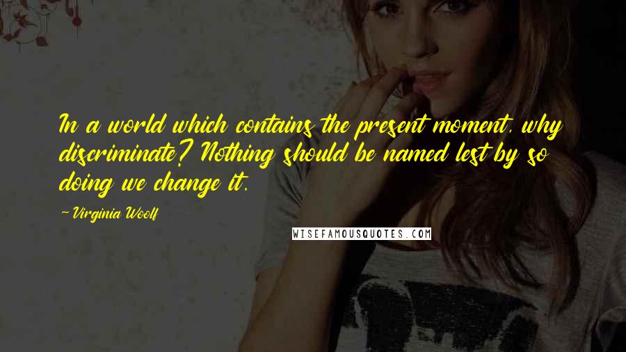 Virginia Woolf Quotes: In a world which contains the present moment, why discriminate? Nothing should be named lest by so doing we change it.