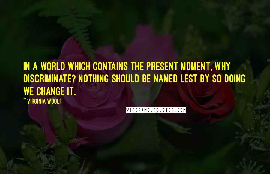 Virginia Woolf Quotes: In a world which contains the present moment, why discriminate? Nothing should be named lest by so doing we change it.