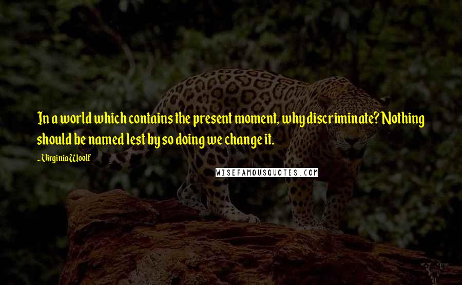 Virginia Woolf Quotes: In a world which contains the present moment, why discriminate? Nothing should be named lest by so doing we change it.
