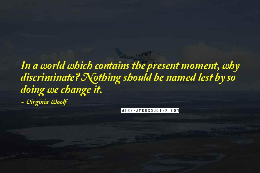 Virginia Woolf Quotes: In a world which contains the present moment, why discriminate? Nothing should be named lest by so doing we change it.