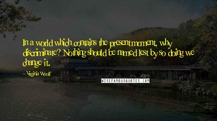 Virginia Woolf Quotes: In a world which contains the present moment, why discriminate? Nothing should be named lest by so doing we change it.