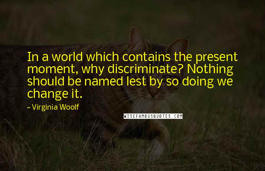 Virginia Woolf Quotes: In a world which contains the present moment, why discriminate? Nothing should be named lest by so doing we change it.