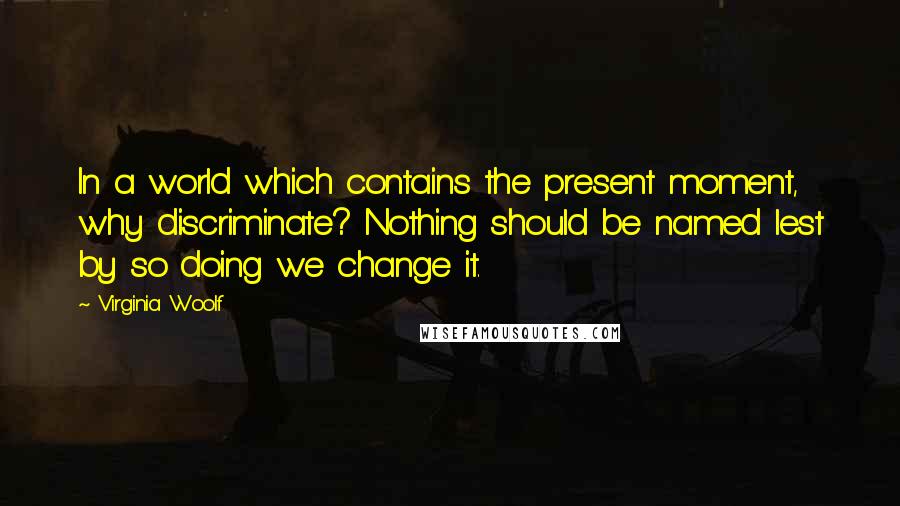 Virginia Woolf Quotes: In a world which contains the present moment, why discriminate? Nothing should be named lest by so doing we change it.