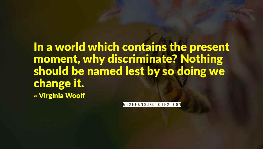 Virginia Woolf Quotes: In a world which contains the present moment, why discriminate? Nothing should be named lest by so doing we change it.