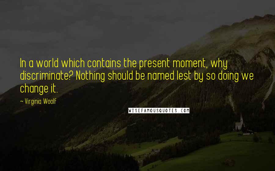 Virginia Woolf Quotes: In a world which contains the present moment, why discriminate? Nothing should be named lest by so doing we change it.