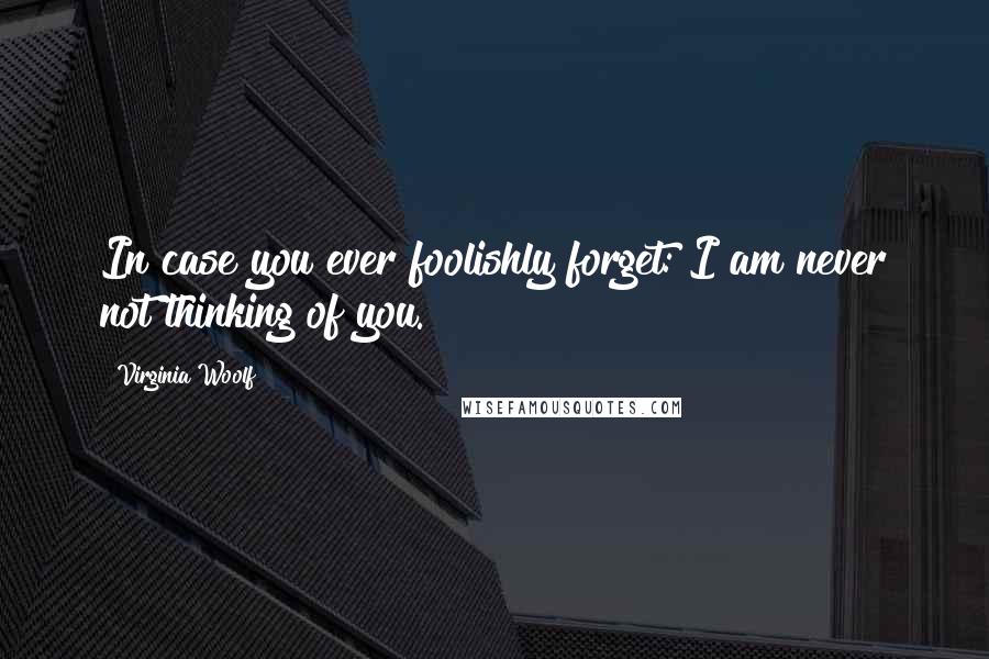 Virginia Woolf Quotes: In case you ever foolishly forget: I am never not thinking of you.