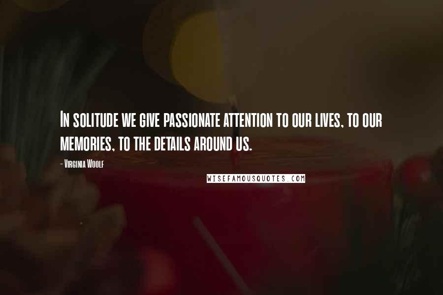 Virginia Woolf Quotes: In solitude we give passionate attention to our lives, to our memories, to the details around us.