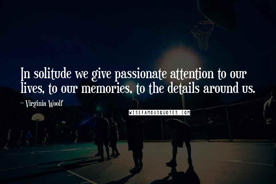 Virginia Woolf Quotes: In solitude we give passionate attention to our lives, to our memories, to the details around us.