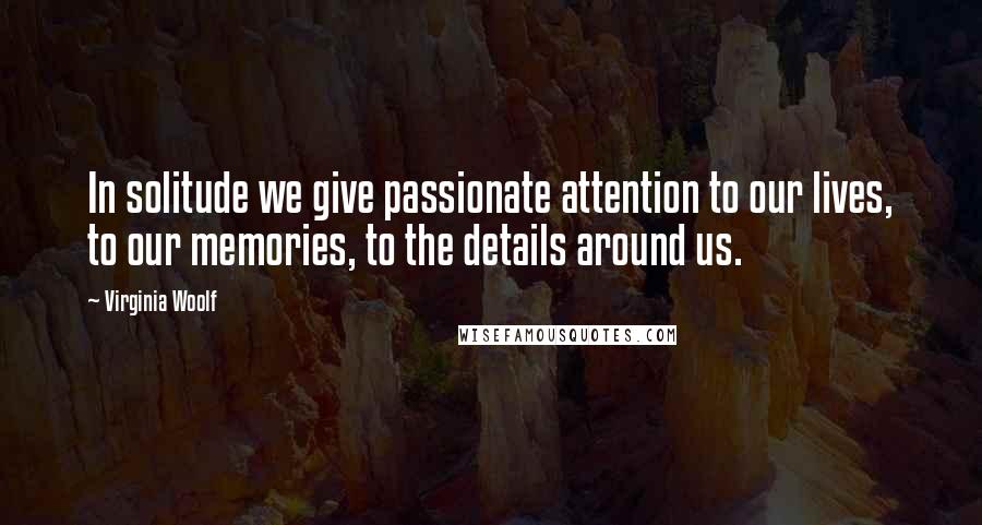 Virginia Woolf Quotes: In solitude we give passionate attention to our lives, to our memories, to the details around us.