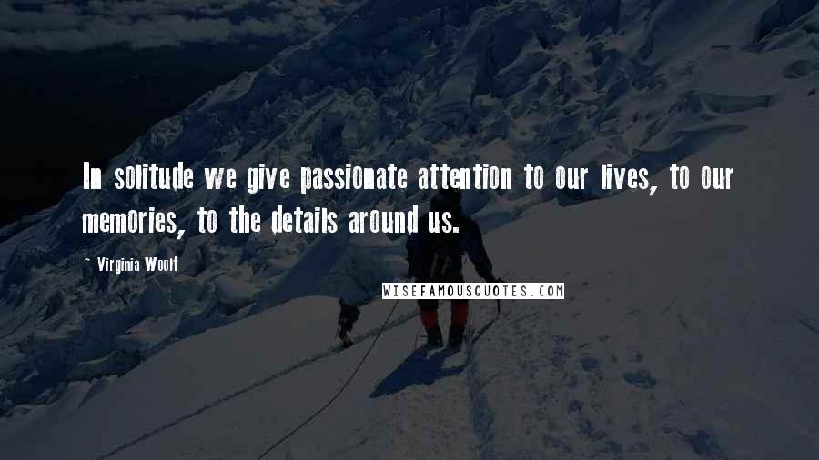 Virginia Woolf Quotes: In solitude we give passionate attention to our lives, to our memories, to the details around us.