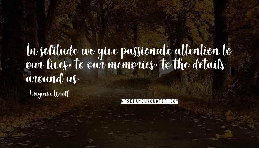 Virginia Woolf Quotes: In solitude we give passionate attention to our lives, to our memories, to the details around us.