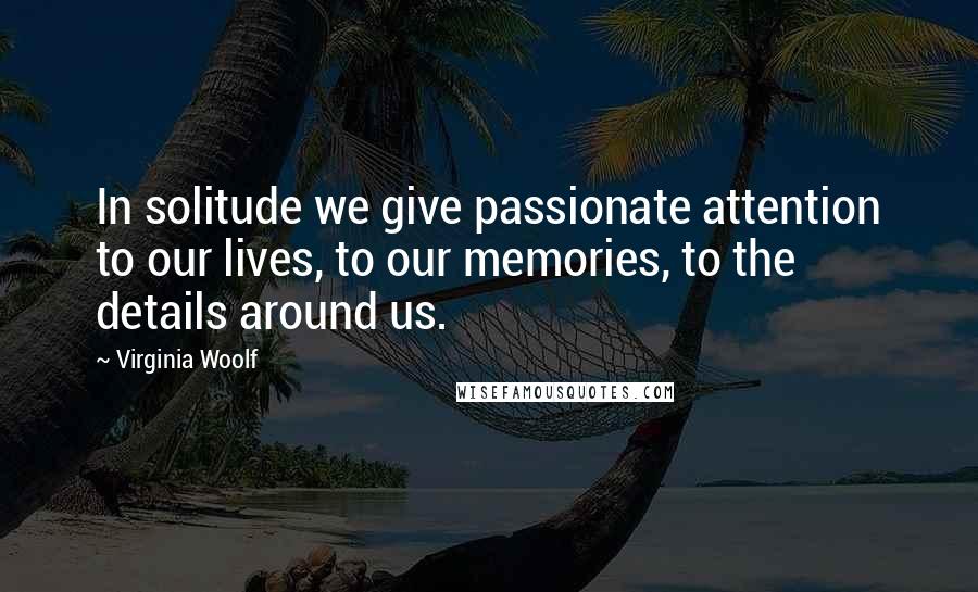 Virginia Woolf Quotes: In solitude we give passionate attention to our lives, to our memories, to the details around us.