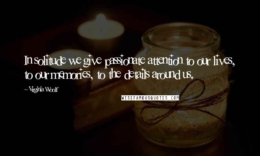 Virginia Woolf Quotes: In solitude we give passionate attention to our lives, to our memories, to the details around us.