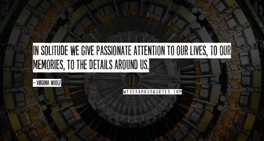 Virginia Woolf Quotes: In solitude we give passionate attention to our lives, to our memories, to the details around us.