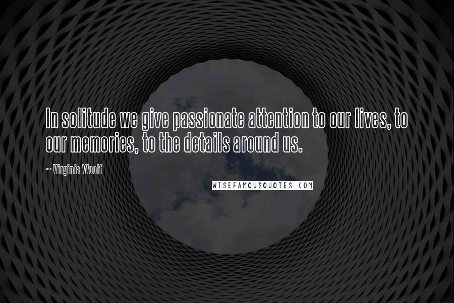 Virginia Woolf Quotes: In solitude we give passionate attention to our lives, to our memories, to the details around us.