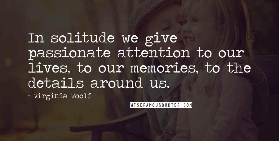 Virginia Woolf Quotes: In solitude we give passionate attention to our lives, to our memories, to the details around us.