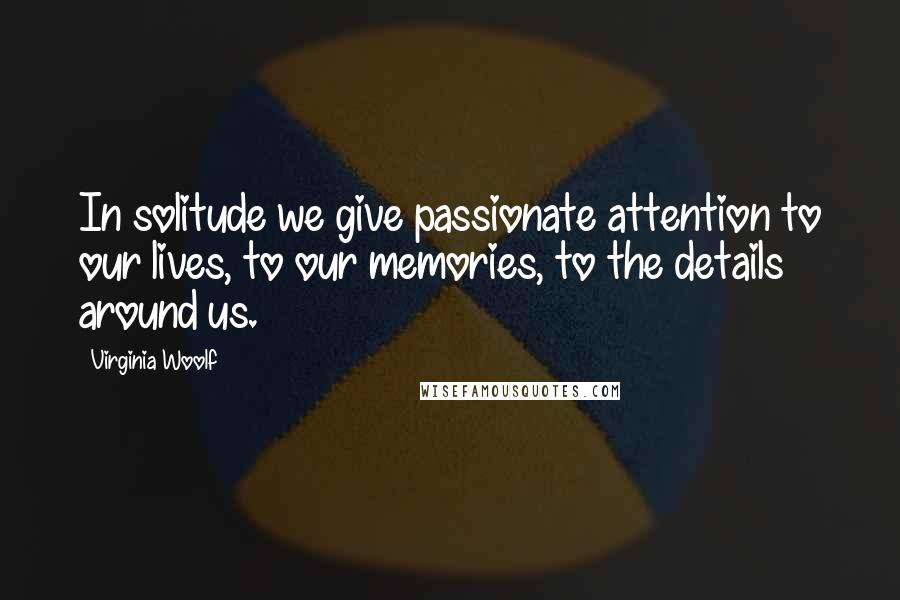 Virginia Woolf Quotes: In solitude we give passionate attention to our lives, to our memories, to the details around us.