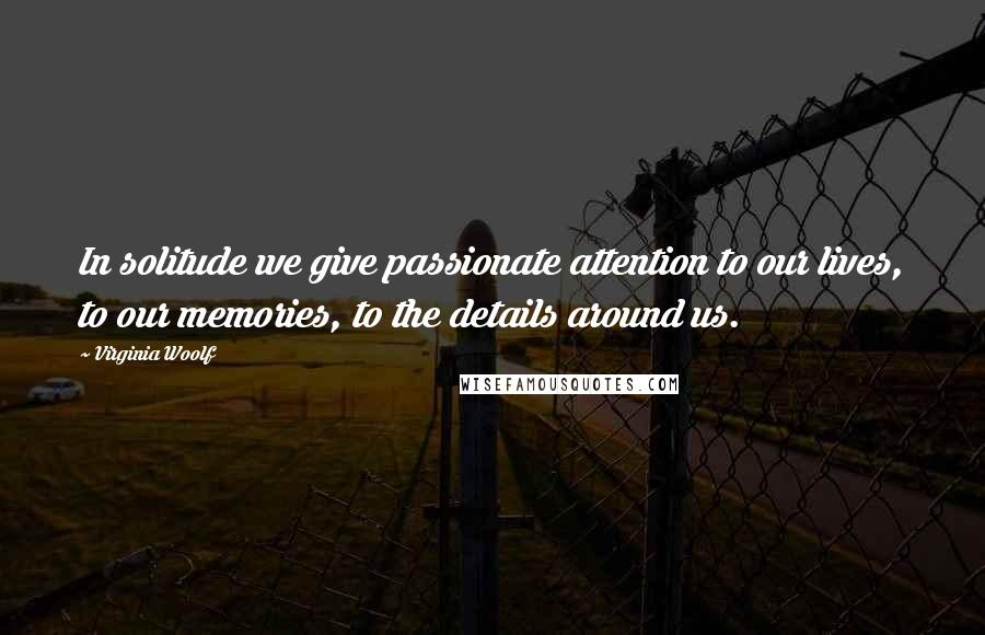 Virginia Woolf Quotes: In solitude we give passionate attention to our lives, to our memories, to the details around us.