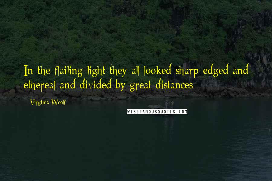 Virginia Woolf Quotes: In the flailing light they all looked sharp-edged and ethereal and divided by great distances