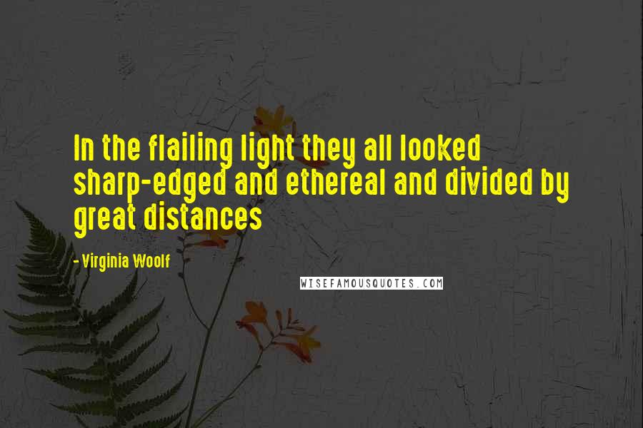 Virginia Woolf Quotes: In the flailing light they all looked sharp-edged and ethereal and divided by great distances