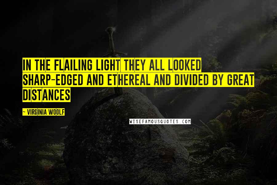 Virginia Woolf Quotes: In the flailing light they all looked sharp-edged and ethereal and divided by great distances