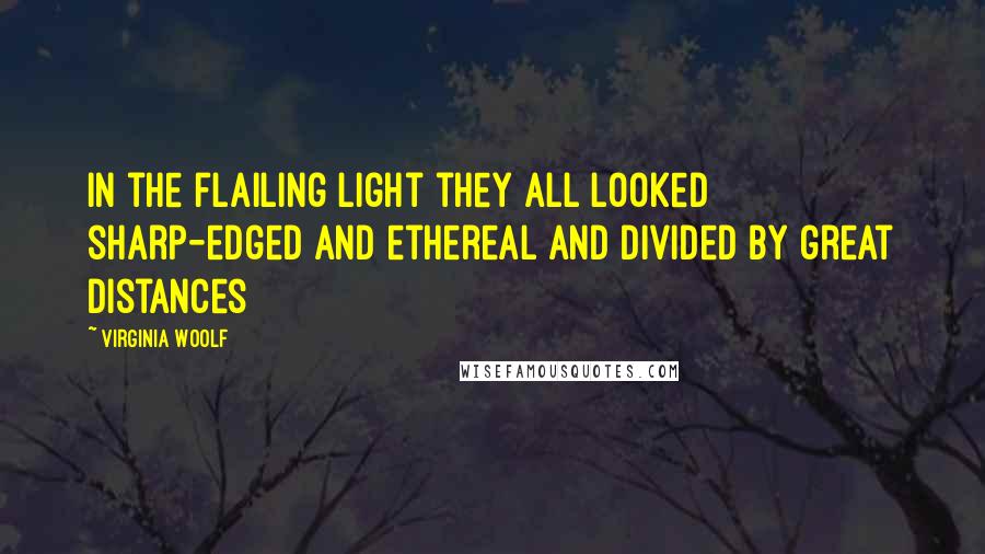 Virginia Woolf Quotes: In the flailing light they all looked sharp-edged and ethereal and divided by great distances