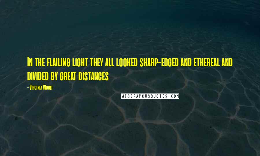 Virginia Woolf Quotes: In the flailing light they all looked sharp-edged and ethereal and divided by great distances