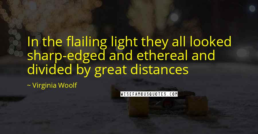 Virginia Woolf Quotes: In the flailing light they all looked sharp-edged and ethereal and divided by great distances