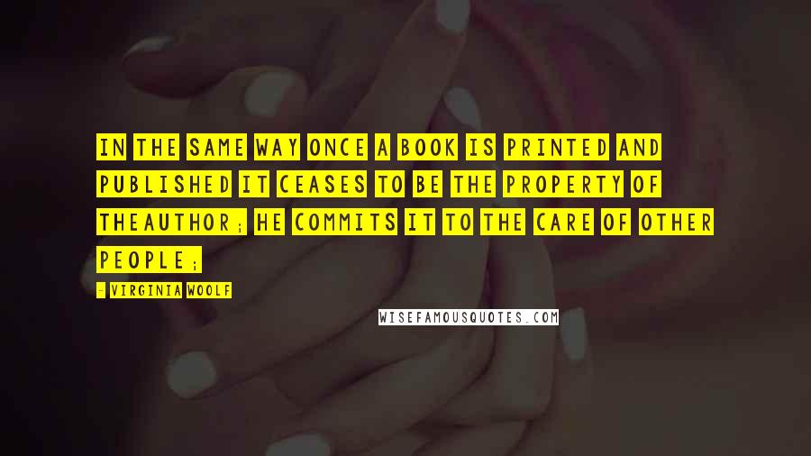 Virginia Woolf Quotes: In the same way once a book is printed and published it ceases to be the property of theauthor; he commits it to the care of other people;