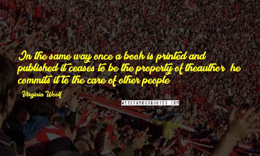 Virginia Woolf Quotes: In the same way once a book is printed and published it ceases to be the property of theauthor; he commits it to the care of other people;