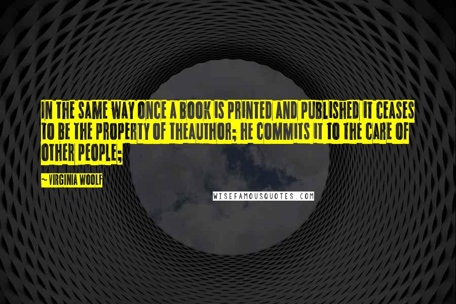 Virginia Woolf Quotes: In the same way once a book is printed and published it ceases to be the property of theauthor; he commits it to the care of other people;