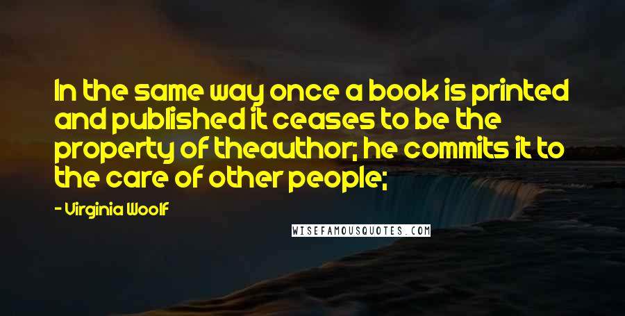 Virginia Woolf Quotes: In the same way once a book is printed and published it ceases to be the property of theauthor; he commits it to the care of other people;