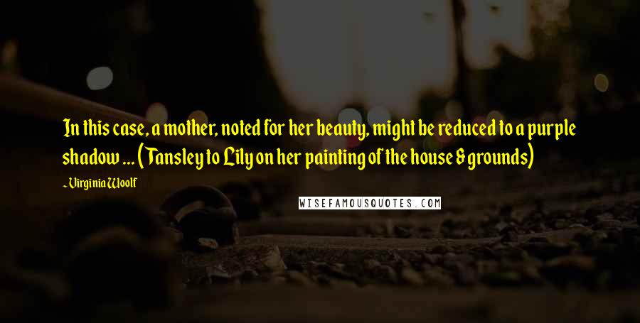 Virginia Woolf Quotes: In this case, a mother, noted for her beauty, might be reduced to a purple shadow ... (Tansley to Lily on her painting of the house & grounds)