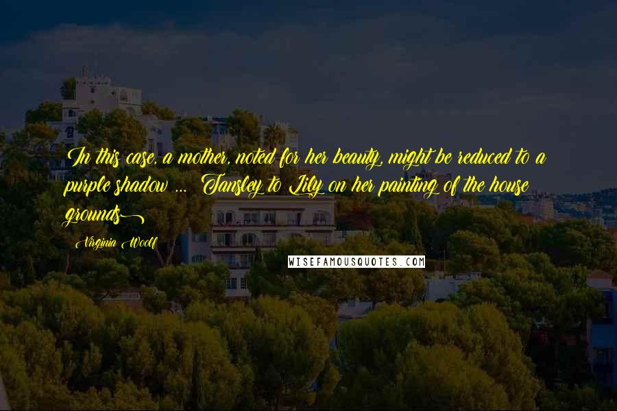 Virginia Woolf Quotes: In this case, a mother, noted for her beauty, might be reduced to a purple shadow ... (Tansley to Lily on her painting of the house & grounds)