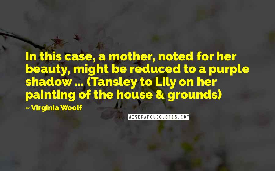 Virginia Woolf Quotes: In this case, a mother, noted for her beauty, might be reduced to a purple shadow ... (Tansley to Lily on her painting of the house & grounds)