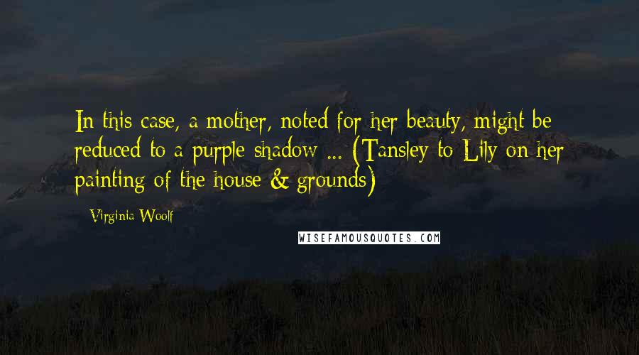 Virginia Woolf Quotes: In this case, a mother, noted for her beauty, might be reduced to a purple shadow ... (Tansley to Lily on her painting of the house & grounds)