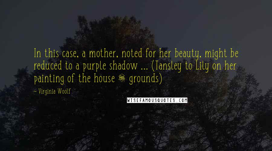 Virginia Woolf Quotes: In this case, a mother, noted for her beauty, might be reduced to a purple shadow ... (Tansley to Lily on her painting of the house & grounds)