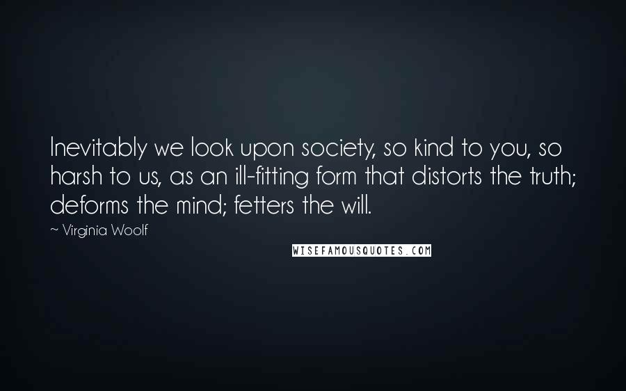 Virginia Woolf Quotes: Inevitably we look upon society, so kind to you, so harsh to us, as an ill-fitting form that distorts the truth; deforms the mind; fetters the will.