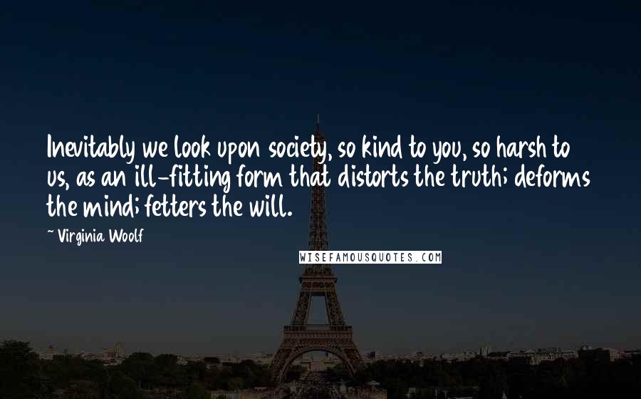 Virginia Woolf Quotes: Inevitably we look upon society, so kind to you, so harsh to us, as an ill-fitting form that distorts the truth; deforms the mind; fetters the will.