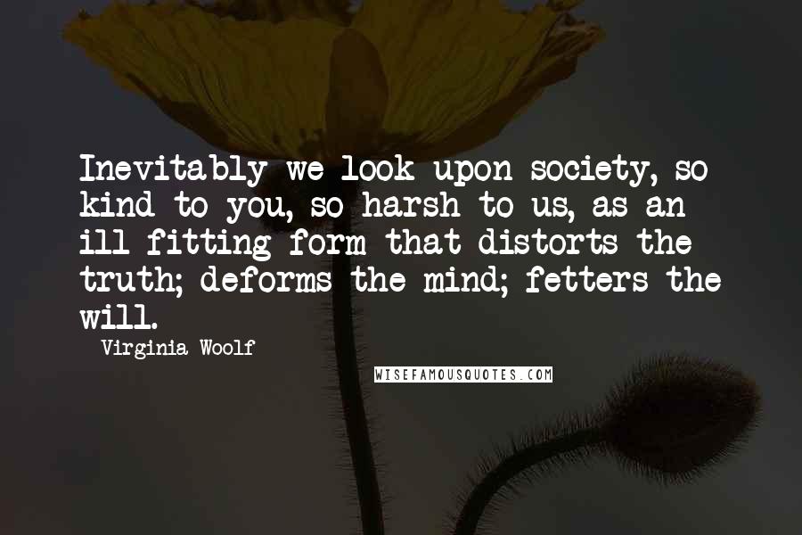 Virginia Woolf Quotes: Inevitably we look upon society, so kind to you, so harsh to us, as an ill-fitting form that distorts the truth; deforms the mind; fetters the will.