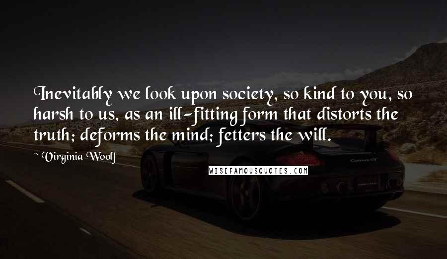 Virginia Woolf Quotes: Inevitably we look upon society, so kind to you, so harsh to us, as an ill-fitting form that distorts the truth; deforms the mind; fetters the will.