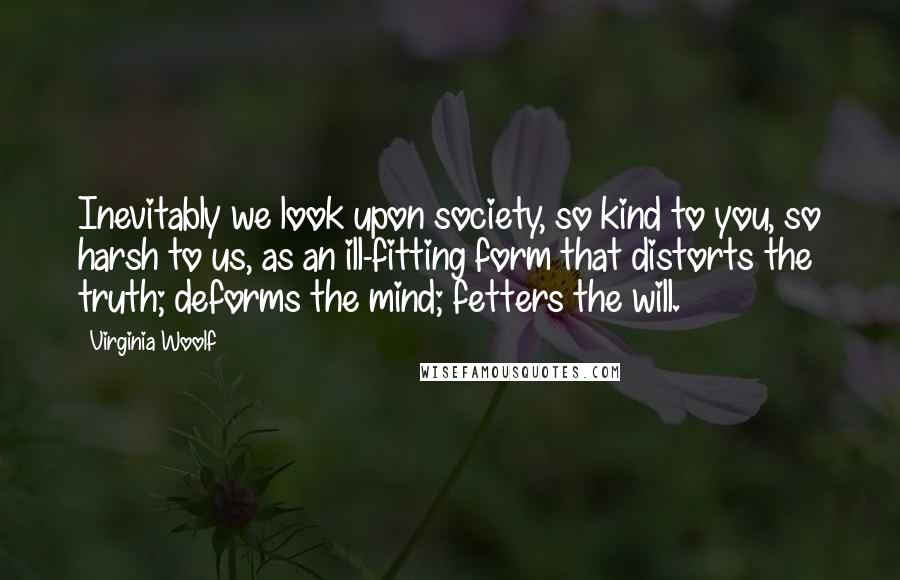 Virginia Woolf Quotes: Inevitably we look upon society, so kind to you, so harsh to us, as an ill-fitting form that distorts the truth; deforms the mind; fetters the will.