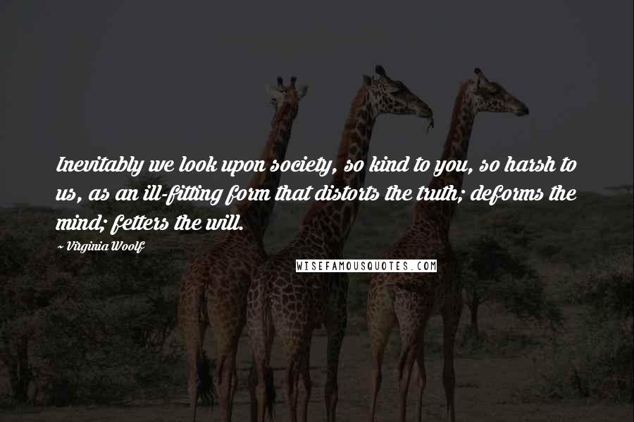Virginia Woolf Quotes: Inevitably we look upon society, so kind to you, so harsh to us, as an ill-fitting form that distorts the truth; deforms the mind; fetters the will.