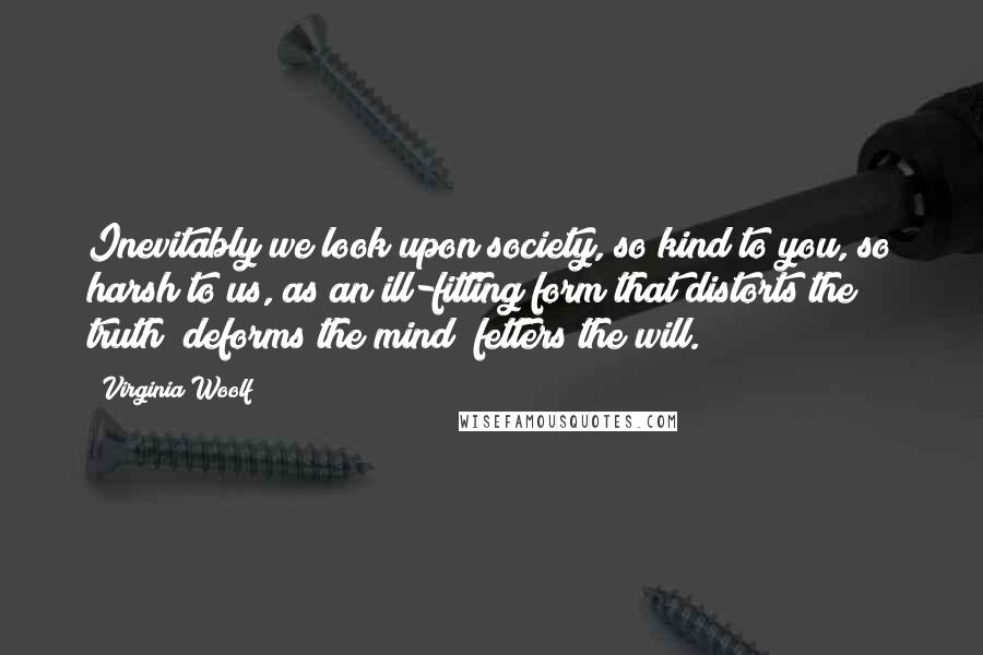 Virginia Woolf Quotes: Inevitably we look upon society, so kind to you, so harsh to us, as an ill-fitting form that distorts the truth; deforms the mind; fetters the will.