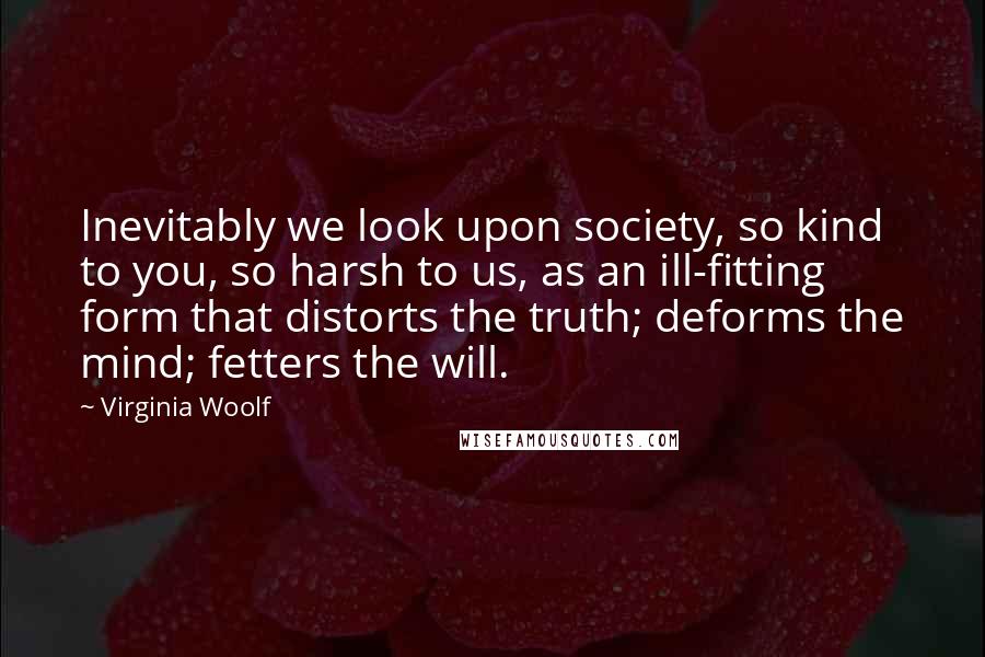 Virginia Woolf Quotes: Inevitably we look upon society, so kind to you, so harsh to us, as an ill-fitting form that distorts the truth; deforms the mind; fetters the will.