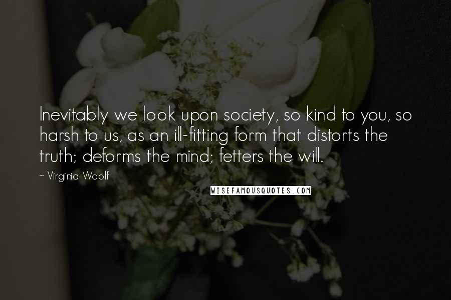 Virginia Woolf Quotes: Inevitably we look upon society, so kind to you, so harsh to us, as an ill-fitting form that distorts the truth; deforms the mind; fetters the will.