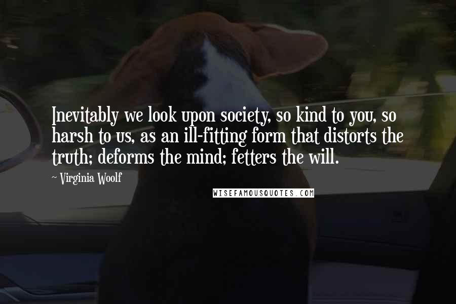 Virginia Woolf Quotes: Inevitably we look upon society, so kind to you, so harsh to us, as an ill-fitting form that distorts the truth; deforms the mind; fetters the will.