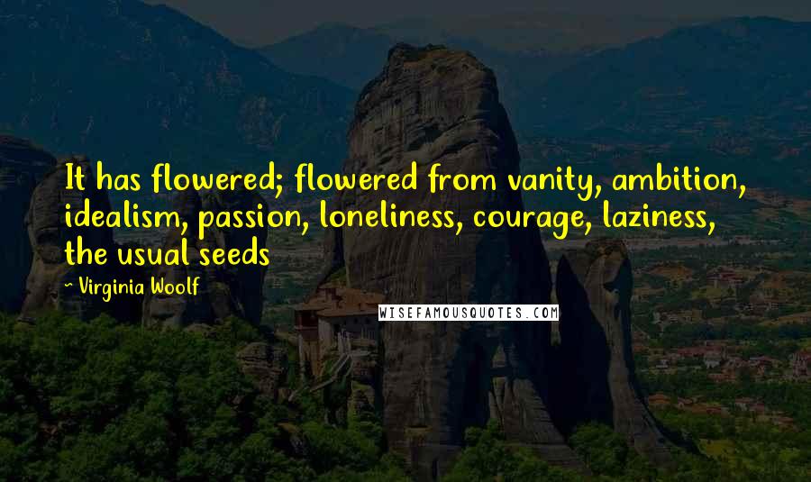 Virginia Woolf Quotes: It has flowered; flowered from vanity, ambition, idealism, passion, loneliness, courage, laziness, the usual seeds