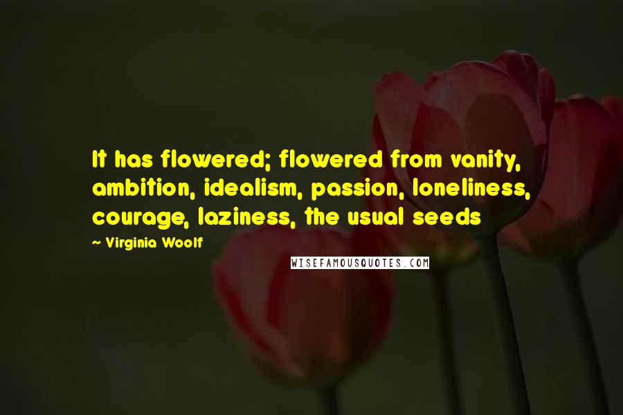 Virginia Woolf Quotes: It has flowered; flowered from vanity, ambition, idealism, passion, loneliness, courage, laziness, the usual seeds