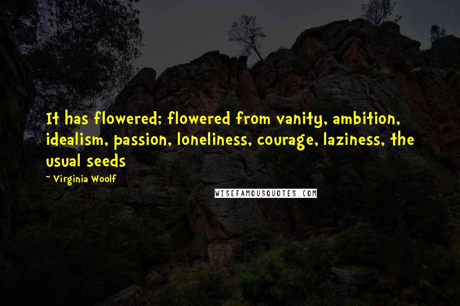 Virginia Woolf Quotes: It has flowered; flowered from vanity, ambition, idealism, passion, loneliness, courage, laziness, the usual seeds